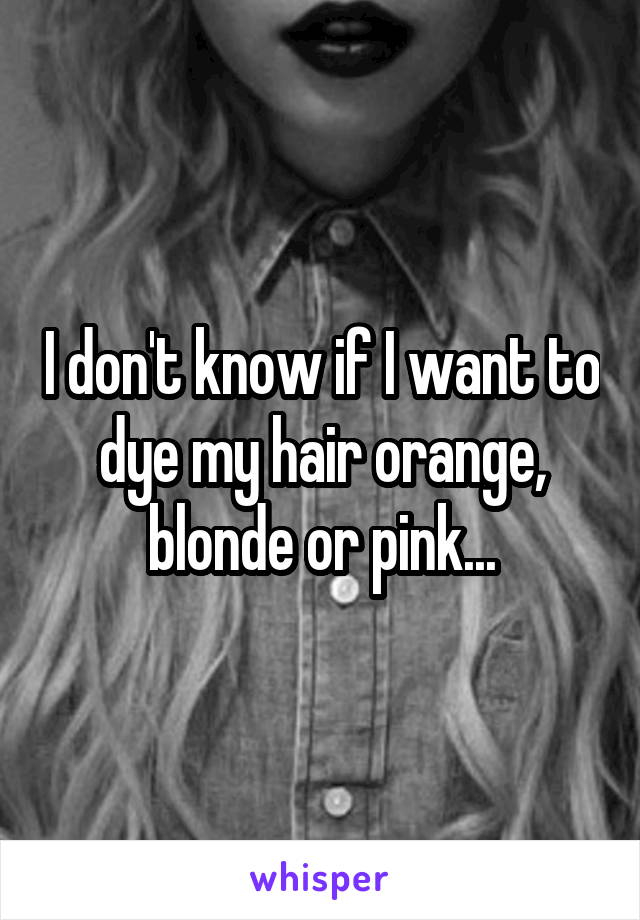 I don't know if I want to dye my hair orange, blonde or pink...