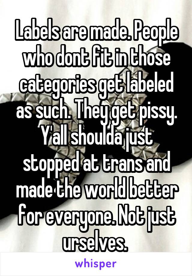 Labels are made. People who dont fit in those categories get labeled as such. They get pissy. Y'all shoulda just stopped at trans and made the world better for everyone. Not just urselves. 