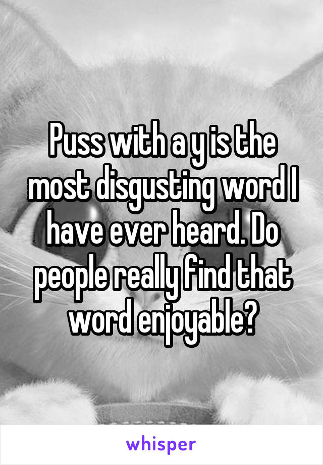 Puss with a y is the most disgusting word I have ever heard. Do people really find that word enjoyable?