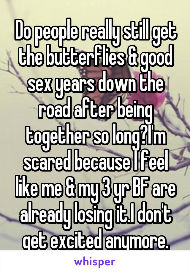 Do people really still get the butterflies & good sex years down the road after being together so long?I'm scared because I feel like me & my 3 yr BF are already losing it.I don't get excited anymore.