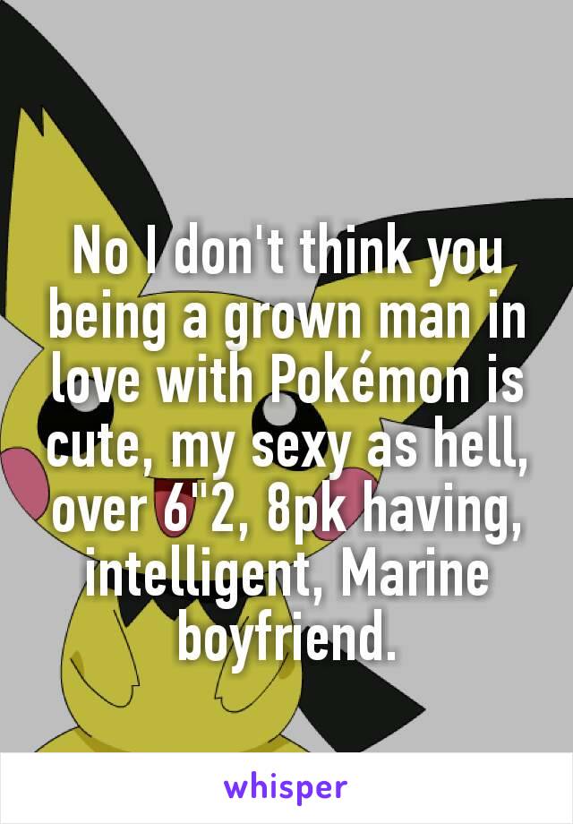 No I don't think you being a grown man in love with Pokémon is cute, my sexy as hell, over 6"2, 8pk having, intelligent, Marine boyfriend.
