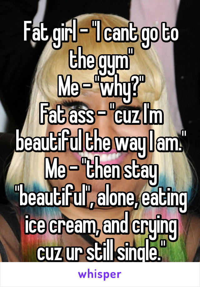 Fat girl - "I cant go to the gym"
Me - "why?"
Fat ass - "cuz I'm beautiful the way I am."
Me - "then stay "beautiful", alone, eating ice cream, and crying cuz ur still single."