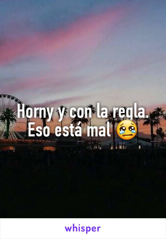 Horny y con la regla. Eso está mal 😢