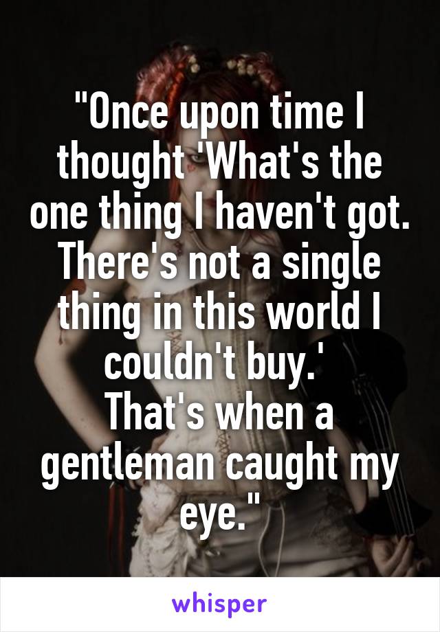 "Once upon time I thought 'What's the one thing I haven't got. There's not a single thing in this world I couldn't buy.' 
That's when a gentleman caught my eye."