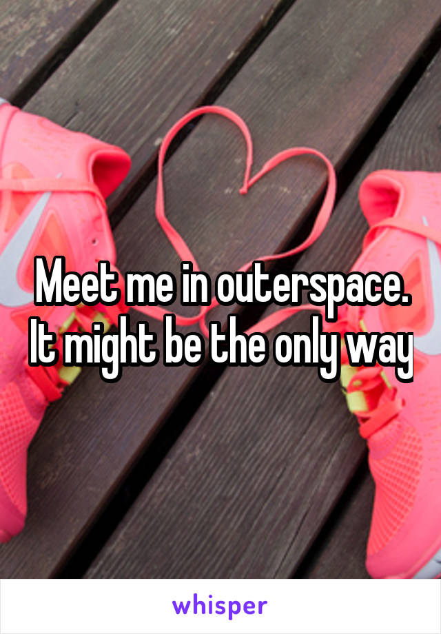 Meet me in outerspace. It might be the only way