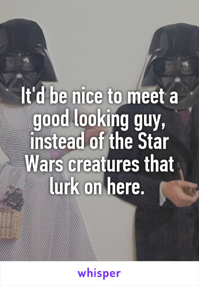 It'd be nice to meet a good looking guy, instead of the Star Wars creatures that lurk on here. 