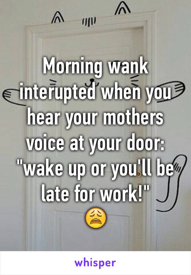 Morning wank interupted when you hear your mothers voice at your door: "wake up or you'll be late for work!"
😩