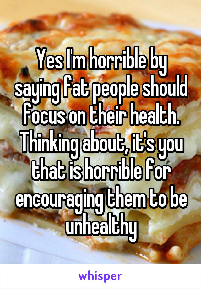 Yes I'm horrible by saying fat people should focus on their health. Thinking about, it's you that is horrible for encouraging them to be unhealthy