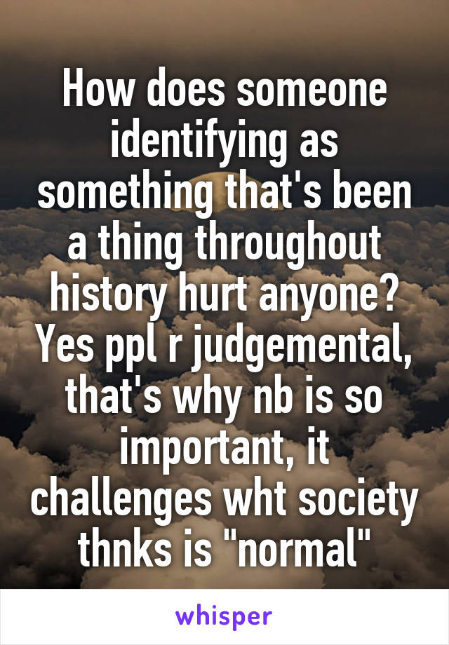 How does someone identifying as something that's been a thing throughout history hurt anyone? Yes ppl r judgemental, that's why nb is so important, it challenges wht society thnks is "normal"