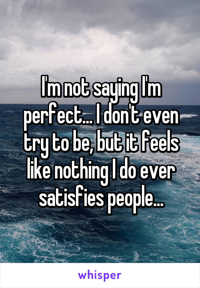 I'm not saying I'm perfect... I don't even try to be, but it feels like nothing I do ever satisfies people...