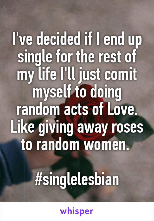 I've decided if I end up single for the rest of my life I'll just comit myself to doing random acts of Love. Like giving away roses to random women. 

#singlelesbian