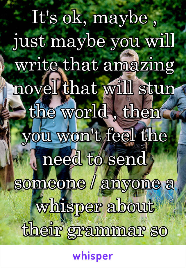 It's ok, maybe , just maybe you will write that amazing novel that will stun the world , then you won't feel the need to send someone / anyone a whisper about their grammar so that you feel big ...