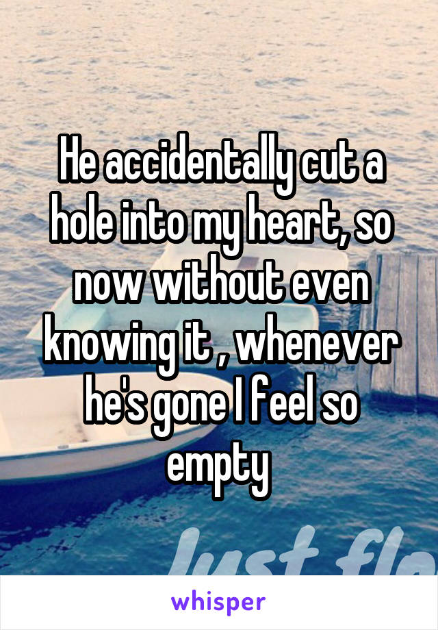 He accidentally cut a hole into my heart, so now without even knowing it , whenever he's gone I feel so empty 