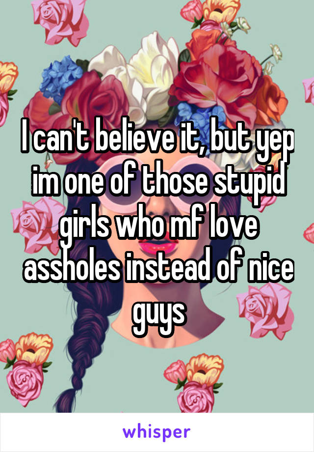 I can't believe it, but yep im one of those stupid girls who mf love assholes instead of nice guys