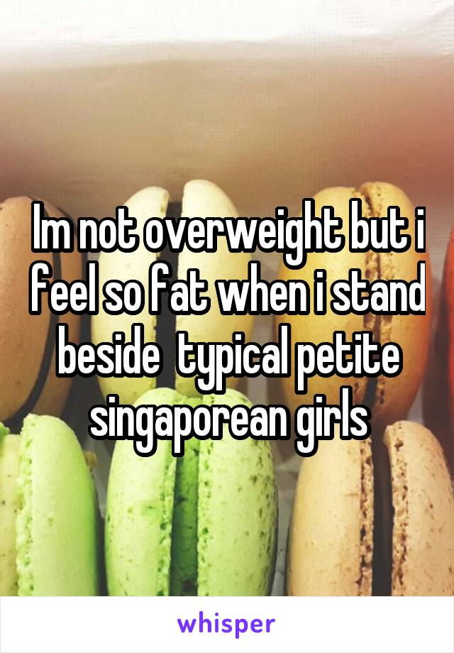 Im not overweight but i feel so fat when i stand beside  typical petite singaporean girls