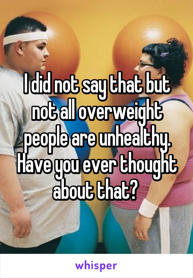 I did not say that but not all overweight people are unhealthy. Have you ever thought about that? 