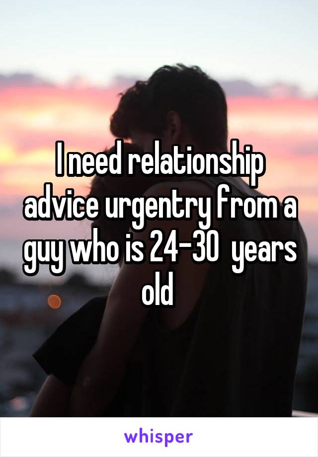 I need relationship advice urgentry from a guy who is 24-30  years old 