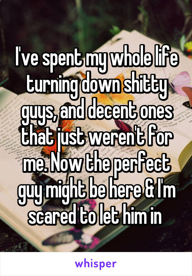 I've spent my whole life turning down shitty guys, and decent ones that just weren't for me. Now the perfect guy might be here & I'm scared to let him in 