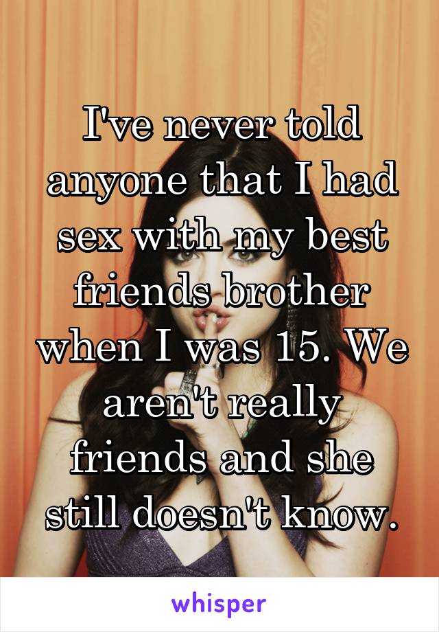 I've never told anyone that I had sex with my best friends brother when I was 15. We aren't really friends and she still doesn't know.