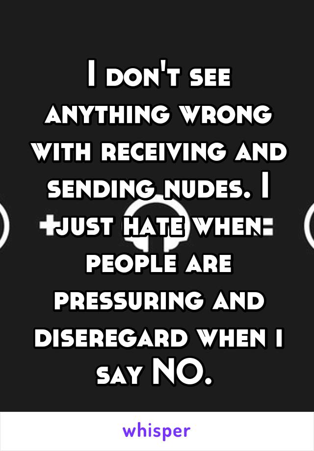 I don't see anything wrong with receiving and sending nudes. I just hate when people are pressuring and diseregard when i say NO. 