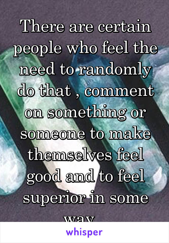 There are certain people who feel the need to randomly do that , comment on something or someone to make themselves feel good and to feel superior in some way...