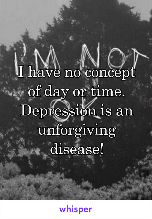 I have no concept of day or time. Depression is an unforgiving disease!