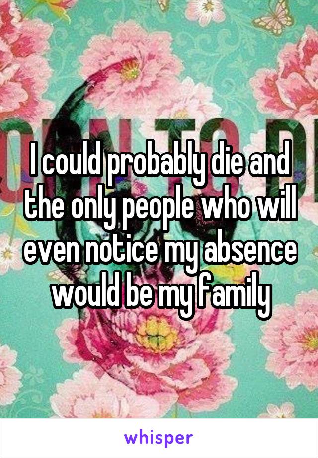 I could probably die and the only people who will even notice my absence would be my family