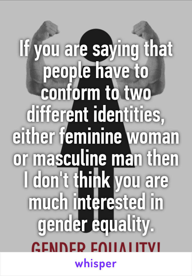 If you are saying that people have to conform to two different identities, either feminine woman or masculine man then I don't think you are much interested in gender equality.