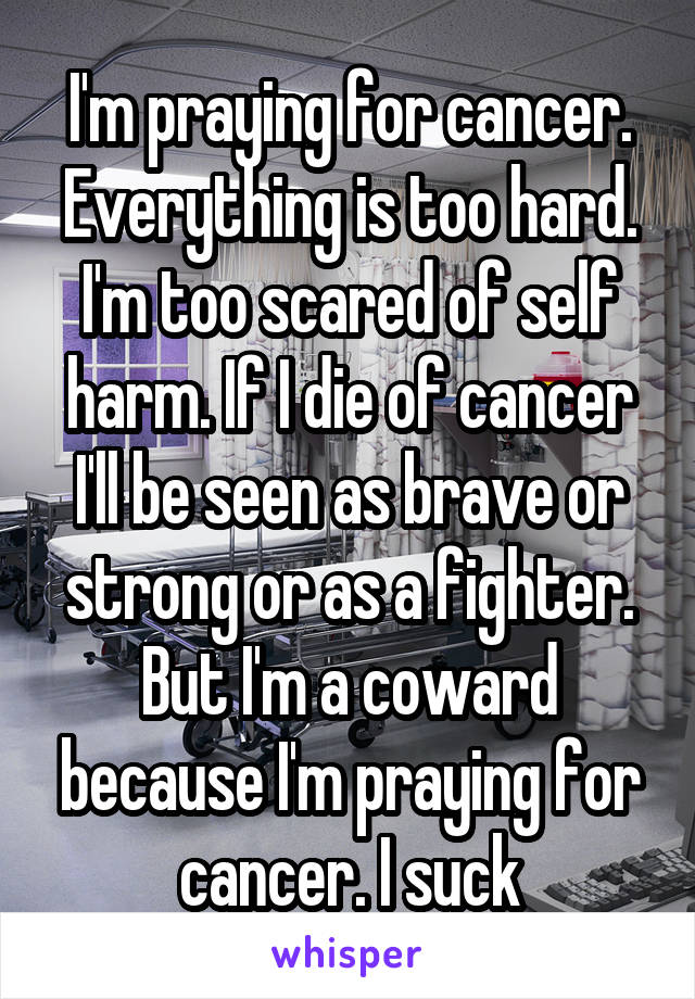 I'm praying for cancer. Everything is too hard. I'm too scared of self harm. If I die of cancer I'll be seen as brave or strong or as a fighter. But I'm a coward because I'm praying for cancer. I suck