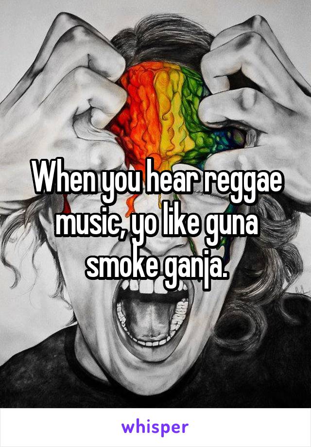 When you hear reggae music, yo like guna smoke ganja.