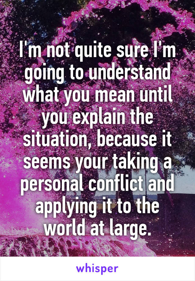 I'm not quite sure I'm going to understand what you mean until you explain the situation, because it seems your taking a personal conflict and applying it to the world at large.