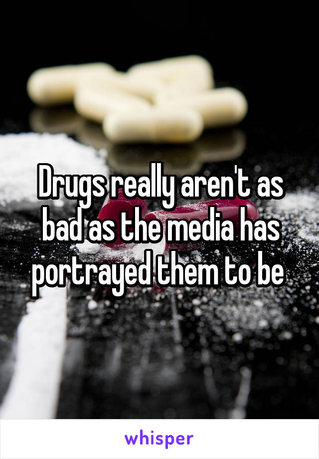 Drugs really aren't as bad as the media has portrayed them to be 