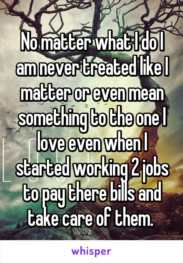 No matter what I do I am never treated like I matter or even mean something to the one I love even when I started working 2 jobs to pay there bills and take care of them. 