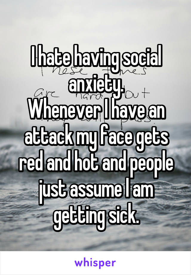 I hate having social anxiety.
Whenever I have an attack my face gets red and hot and people just assume I am getting sick.