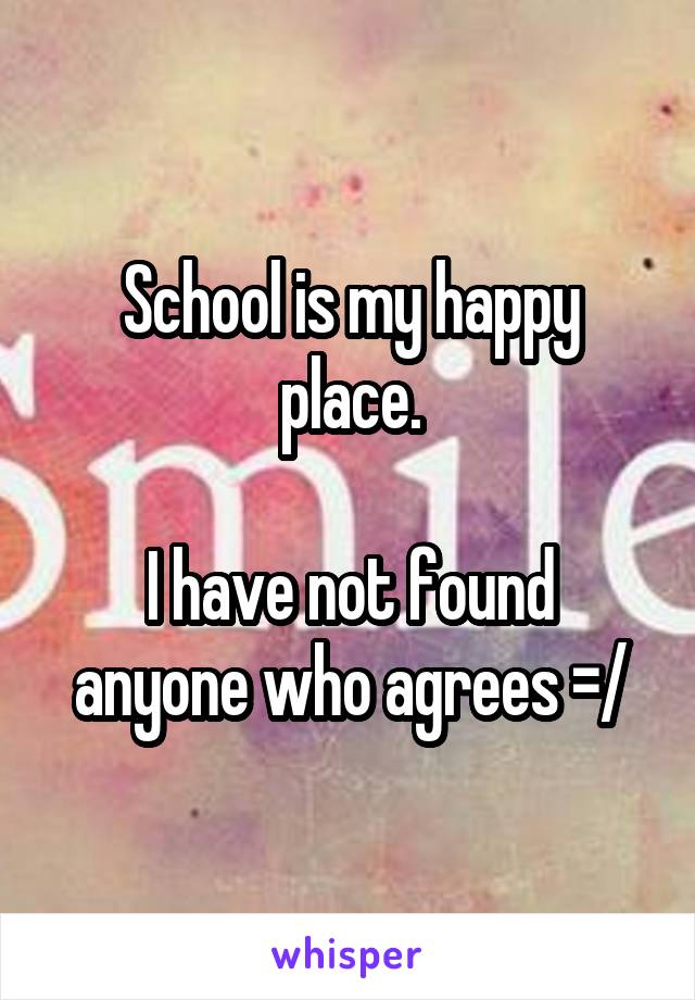 School is my happy place.

I have not found anyone who agrees =/