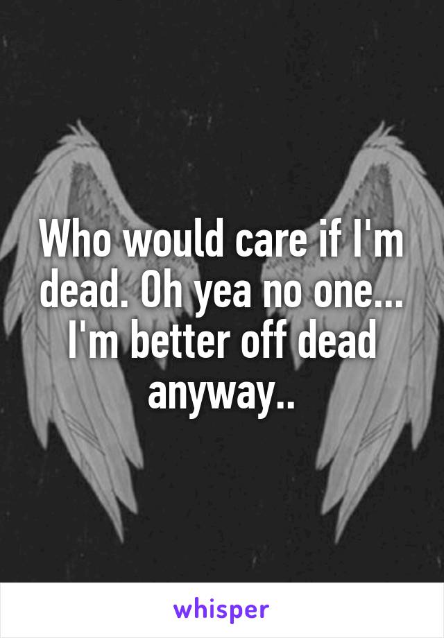 Who would care if I'm dead. Oh yea no one...
I'm better off dead anyway..