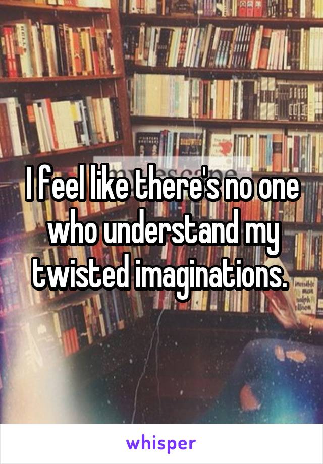 I feel like there's no one who understand my twisted imaginations. 