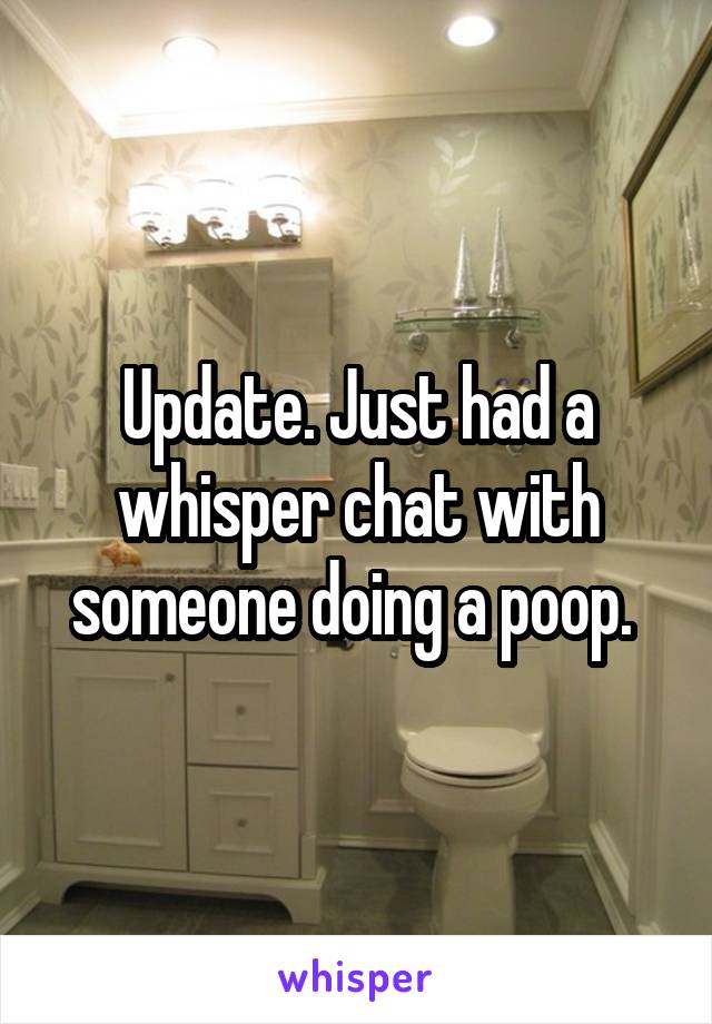 Update. Just had a whisper chat with someone doing a poop. 