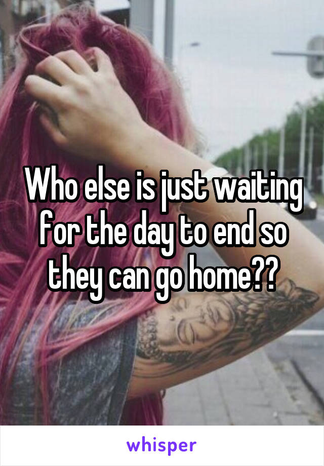 Who else is just waiting for the day to end so they can go home??