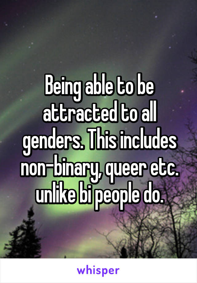 Being able to be attracted to all genders. This includes non-binary, queer etc. unlike bi people do.