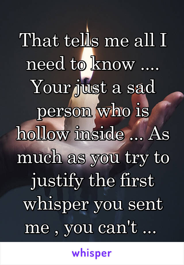 That tells me all I need to know .... Your just a sad person who is hollow inside ... As much as you try to justify the first whisper you sent me , you can't ... 