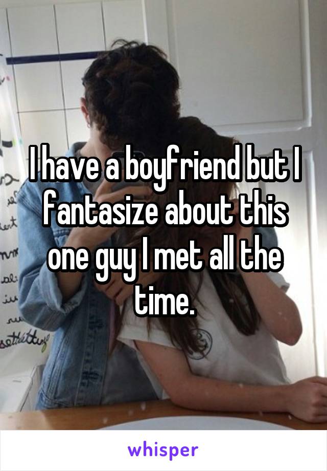 I have a boyfriend but I fantasize about this one guy I met all the time.