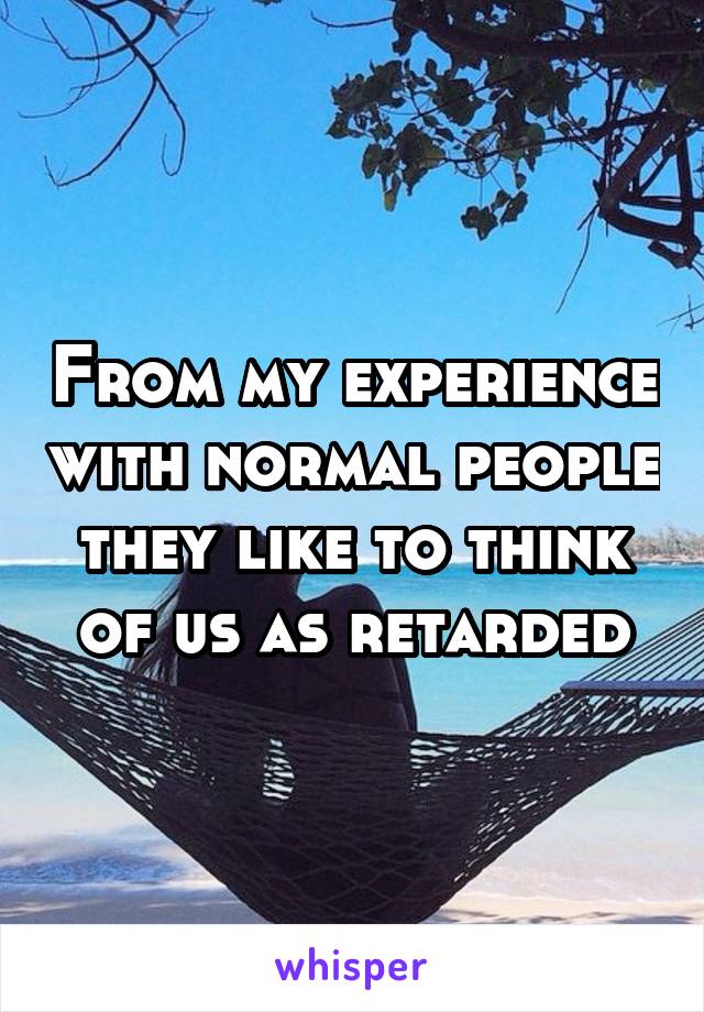 From my experience with normal people they like to think of us as retarded