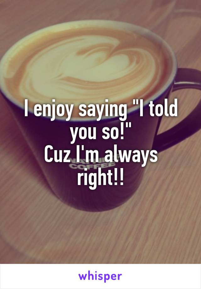 I enjoy saying "I told you so!"
Cuz I'm always right!!