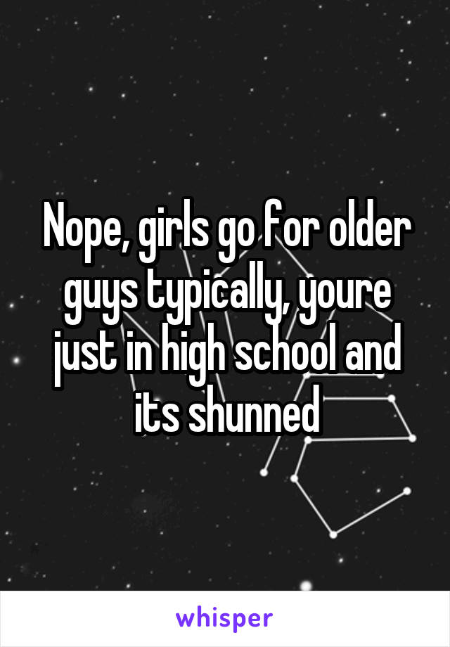 Nope, girls go for older guys typically, youre just in high school and its shunned