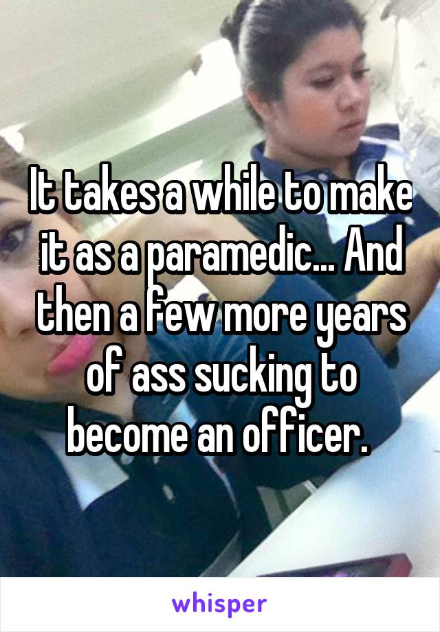It takes a while to make it as a paramedic... And then a few more years of ass sucking to become an officer. 