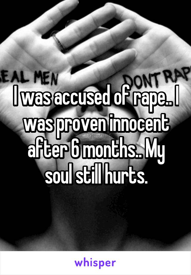 I was accused of rape.. I was proven innocent after 6 months.. My soul still hurts.