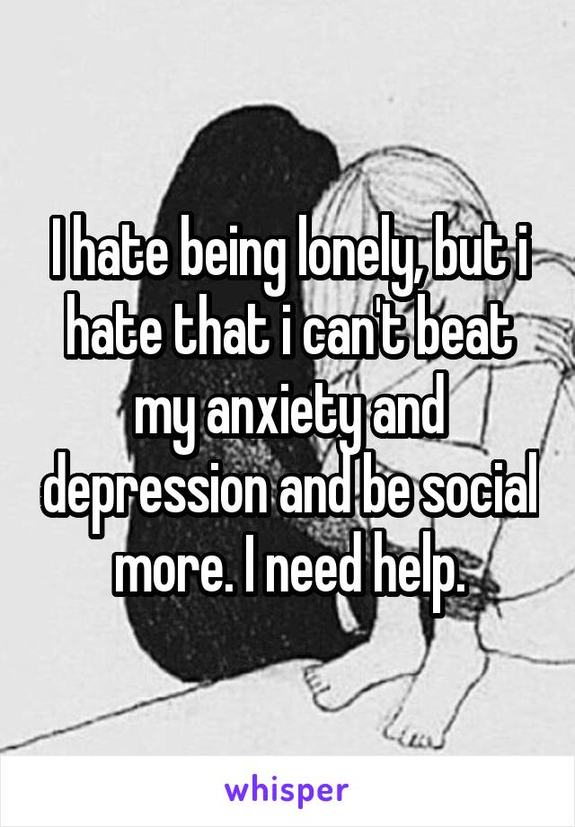 I hate being lonely, but i hate that i can't beat my anxiety and depression and be social more. I need help.