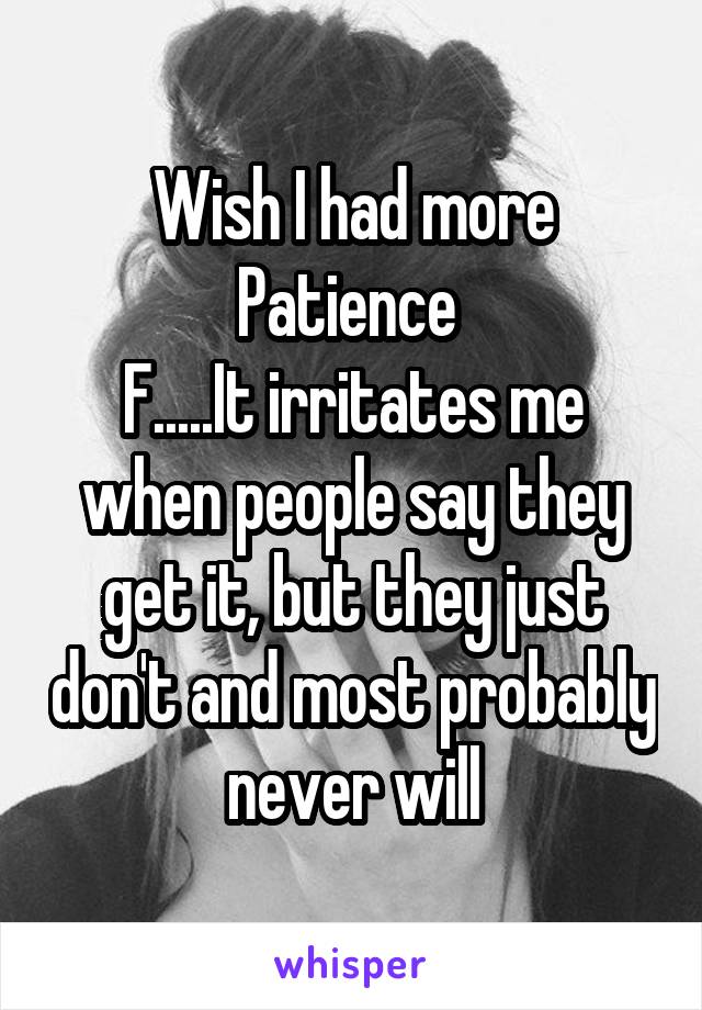 Wish I had more Patience 
F.....It irritates me when people say they get it, but they just don't and most probably never will