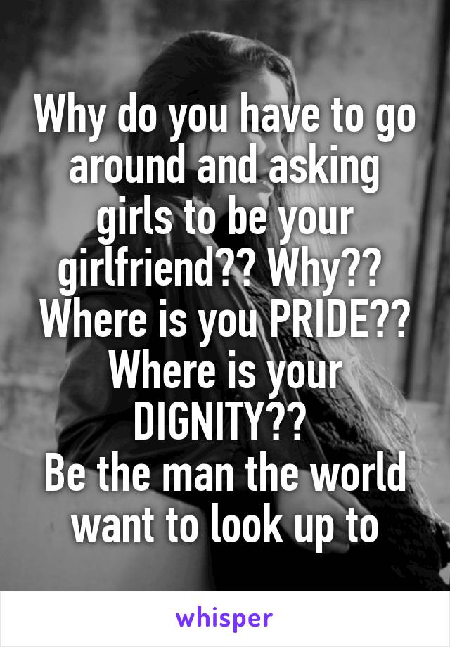 Why do you have to go around and asking girls to be your girlfriend?? Why?? 
Where is you PRIDE?? Where is your DIGNITY?? 
Be the man the world want to look up to